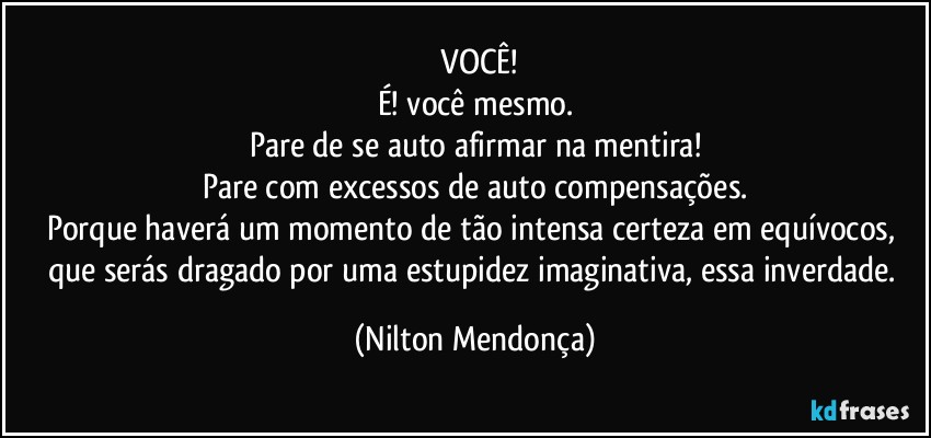 ⁠VOCÊ!
É! você mesmo.
Pare de se auto afirmar na mentira!
Pare com excessos de auto compensações.
Porque haverá um momento de tão intensa certeza em equívocos, que serás dragado por uma estupidez imaginativa, essa inverdade. (Nilton Mendonça)