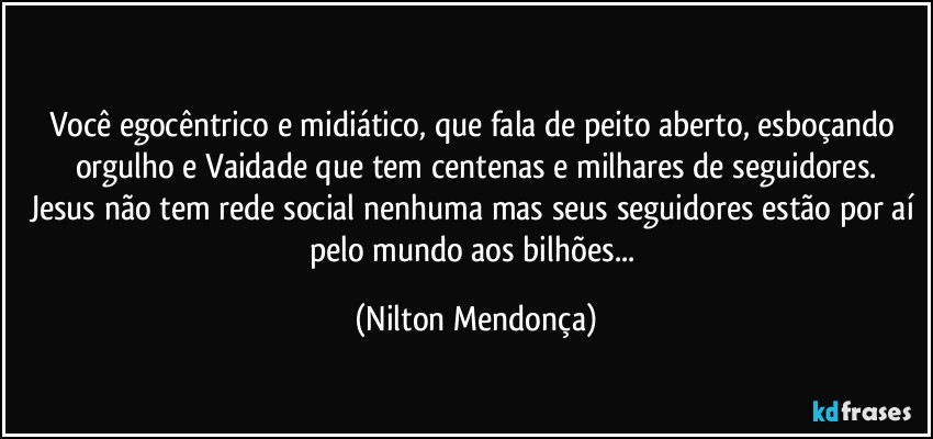 ⁠
Você egocêntrico e midiático, que fala de peito aberto, esboçando orgulho e Vaidade que tem centenas e milhares de seguidores.
Jesus não tem rede social nenhuma mas seus seguidores estão por aí pelo mundo aos bilhões... (Nilton Mendonça)