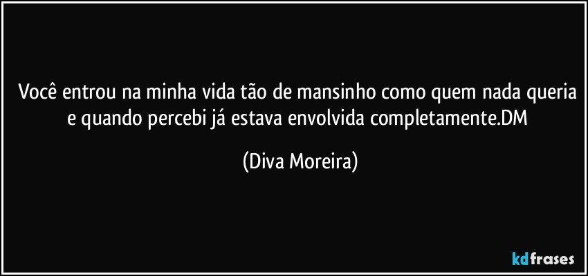 Você entrou na minha vida tão de mansinho como quem nada queria e quando percebi já estava  envolvida completamente.DM (Diva Moreira)