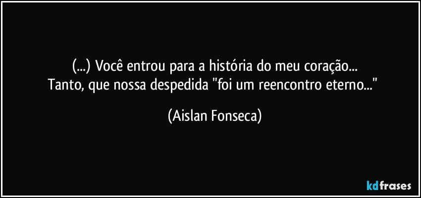 (...) Você entrou para a história do meu coração...
Tanto, que nossa despedida "foi um reencontro eterno..." (Aislan Fonseca)