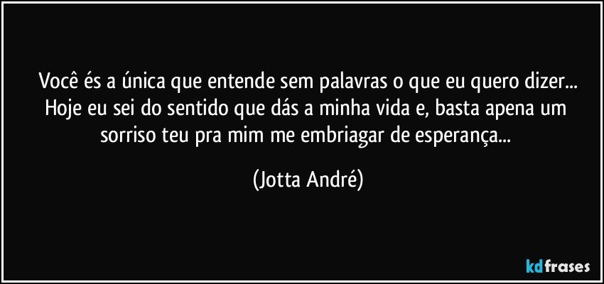 Você és a única que entende sem palavras o que eu quero dizer...
Hoje eu sei do sentido que dás a minha vida e, basta apena um sorriso teu pra mim me embriagar de esperança... (Jotta André)