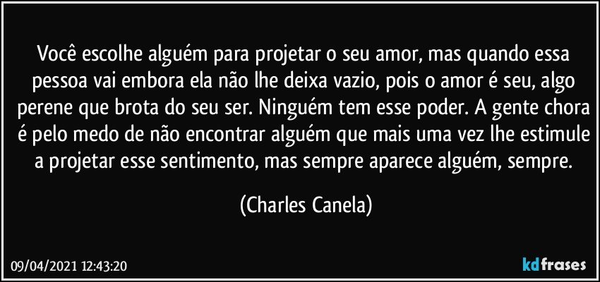 Você escolhe alguém para projetar o seu amor, mas quando essa pessoa vai embora ela não lhe deixa vazio, pois o amor é seu, algo perene que brota do seu ser. Ninguém tem esse poder. A gente chora é pelo medo de não encontrar alguém que mais uma vez lhe estimule a projetar esse sentimento, mas sempre aparece alguém, sempre. (Charles Canela)