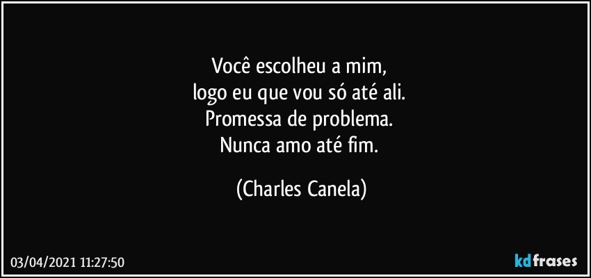 Você escolheu a mim, 
logo eu que vou só até ali. 
Promessa de problema. 
Nunca amo até fim. (Charles Canela)