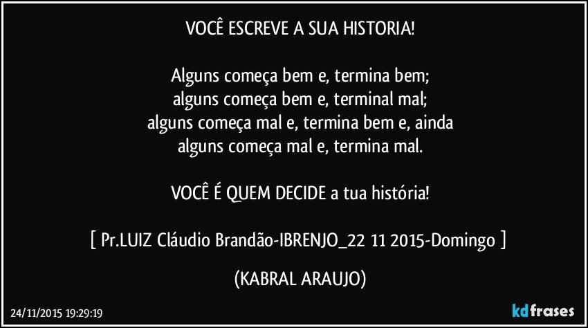 VOCÊ ESCREVE A SUA HISTORIA!

Alguns começa bem e, termina bem;
alguns começa bem e, terminal mal;
alguns começa mal e, termina bem e, ainda
alguns começa mal e, termina mal.

VOCÊ É QUEM DECIDE a tua história!

[ Pr.LUIZ Cláudio Brandão-IBRENJO_22/11/2015-Domingo ] (KABRAL ARAUJO)