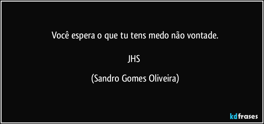 Você espera o que tu tens medo não vontade.

JHS (Sandro Gomes Oliveira)