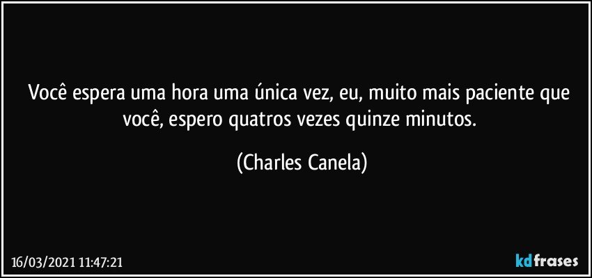 Você espera uma hora uma única vez, eu, muito mais paciente que você, espero quatros vezes quinze minutos. (Charles Canela)