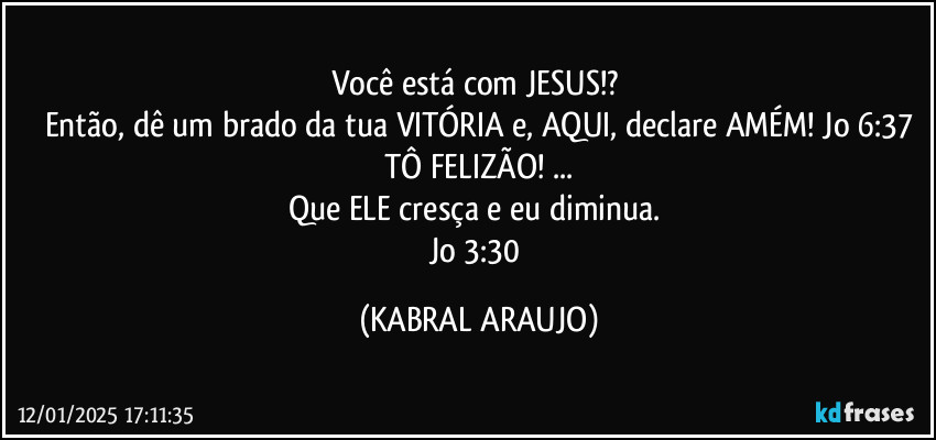 Você está com JESUS!? 
Então, dê um brado da tua VITÓRIA e, AQUI, declare AMÉM!  Jo 6:37
TÔ FELIZÃO! ...
Que ELE cresça e eu diminua. 
Jo 3:30 (KABRAL ARAUJO)