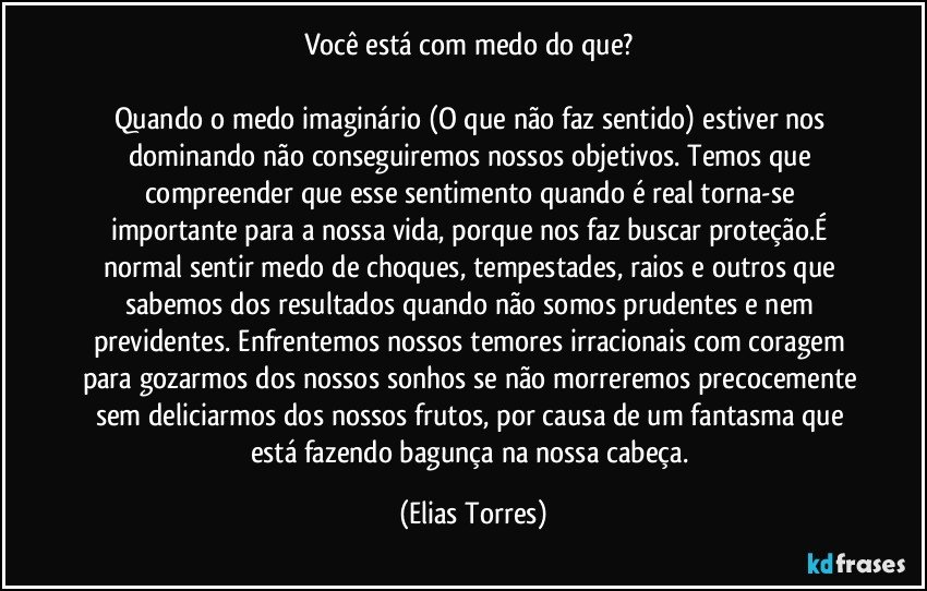 Você está com medo do que? 

Quando o medo imaginário (O que não faz sentido) estiver nos dominando não conseguiremos nossos objetivos. Temos que compreender que esse sentimento quando é real torna-se importante para a nossa vida, porque nos faz buscar proteção.É normal sentir medo de choques, tempestades, raios e outros que sabemos dos resultados quando não somos prudentes e nem previdentes. Enfrentemos nossos temores irracionais com coragem para gozarmos dos nossos sonhos se não morreremos precocemente sem deliciarmos dos nossos frutos, por causa de um fantasma que está fazendo bagunça na nossa cabeça. (Elias Torres)