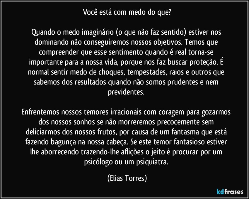 Você está com medo do que?

Quando o medo imaginário (o que não faz sentido) estiver nos dominando não conseguiremos nossos objetivos. Temos que compreender que esse sentimento quando é real torna-se importante para a nossa vida, porque nos faz buscar proteção. É normal sentir medo de choques, tempestades, raios e outros que sabemos dos resultados quando não somos prudentes e nem previdentes. 

Enfrentemos nossos temores irracionais com coragem para gozarmos dos nossos sonhos se não morreremos precocemente sem deliciarmos dos nossos frutos, por causa de um fantasma que está fazendo bagunça na nossa cabeça. Se este temor fantasioso estiver lhe aborrecendo trazendo-lhe aflições o jeito é procurar por um psicólogo ou um psiquiatra. (Elias Torres)