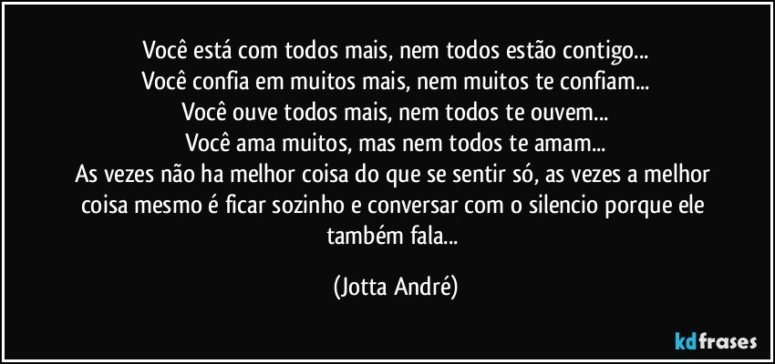 Você está com todos mais, nem todos estão contigo...
Você confia em muitos mais, nem muitos te confiam...
Você ouve todos mais, nem todos te ouvem...
Você ama muitos, mas nem todos te amam...
As vezes não ha melhor coisa do que se sentir só, as vezes a melhor coisa mesmo é ficar sozinho e conversar com o silencio porque ele também fala... (Jotta André)