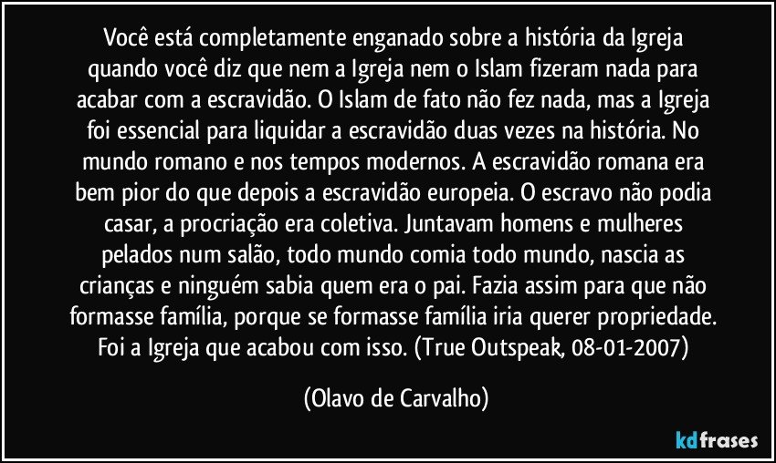 Você está completamente enganado sobre a história da Igreja quando você diz que nem a Igreja nem o Islam fizeram nada para acabar com a escravidão. O Islam de fato não fez nada, mas a Igreja foi essencial para liquidar a escravidão duas vezes na história. No mundo romano e nos tempos modernos. A escravidão romana era bem pior do que depois a escravidão europeia. O escravo não podia casar, a procriação era coletiva. Juntavam homens e mulheres pelados num salão, todo mundo comia todo mundo, nascia as crianças e ninguém sabia quem era o pai. Fazia assim para que não formasse família, porque se formasse família iria querer propriedade. Foi a Igreja que acabou com isso. (True Outspeak, 08-01-2007) (Olavo de Carvalho)