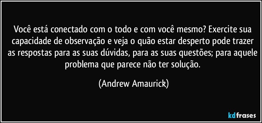 Você está conectado com o todo e com você mesmo? Exercite sua capacidade de observação e veja o quão estar desperto pode trazer as respostas para as suas dúvidas, para as suas questões; para aquele problema que parece não ter solução. (Andrew Amaurick)