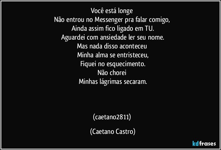 Você está longe 
Não entrou no Messenger pra falar comigo, 
Ainda assim fico ligado em TU.
Aguardei com ansiedade ler seu nome.
Mas nada disso aconteceu 
Minha alma se entristeceu,
Fiquei no esquecimento.
Não chorei 
Minhas lágrimas secaram.



(caetano2811) (Caetano Castro)