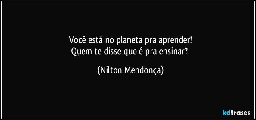 Você está no planeta pra aprender!
Quem te disse que é pra ensinar? (Nilton Mendonça)