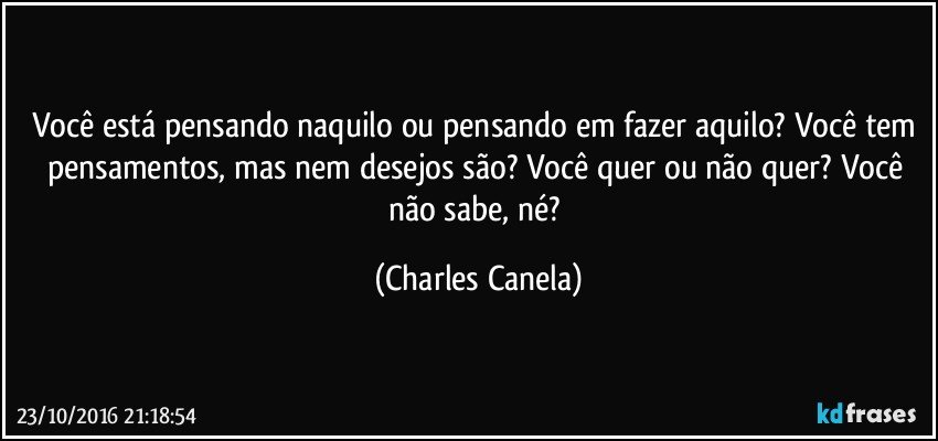 Você está pensando naquilo ou pensando em fazer aquilo? Você tem pensamentos, mas nem desejos são? Você quer ou não quer? Você não sabe, né? (Charles Canela)