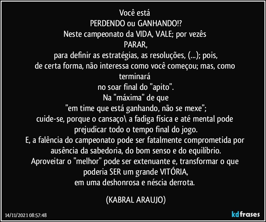 Você está 
PERDENDO ou GANHANDO!?
Neste campeonato da VIDA, VALE; por vezês 
PARAR,
para definir as estratégias, as resoluções, (...); pois,
de certa forma, não interessa como você começou; mas, como terminará 
no soar final do "apito".
Na "máxima" de que
"em time que está ganhando, não se mexe";
cuide-se, porque o cansaço\ a fadiga física e até mental pode prejudicar todo o tempo final do jogo.
E, a falência do campeonato pode ser fatalmente comprometida por ausência da sabedoria, do bom senso e do equilíbrio.
Aproveitar o "melhor" pode ser extenuante e, transformar o que poderia SER um grande VITÓRIA,
em uma deshonrosa e néscia derrota. (KABRAL ARAUJO)