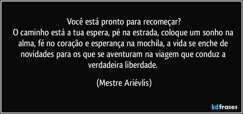 Você está pronto para recomeçar?
O caminho está a tua espera, pé na estrada, coloque um sonho na alma, fé no coração e esperança na mochila, a vida se enche de novidades para os que se aventuram na viagem que conduz a verdadeira liberdade. (Mestre Ariévlis)