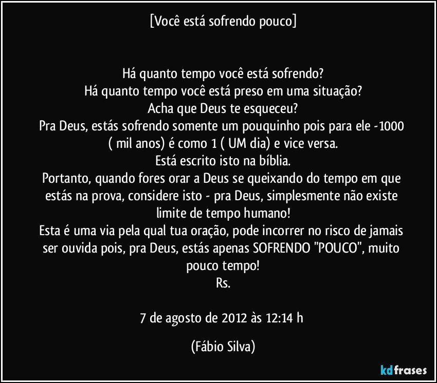 [Você está sofrendo pouco]


Há quanto tempo você está sofrendo?
Há quanto tempo você está preso em uma situação?
Acha que Deus te esqueceu?
Pra Deus, estás sofrendo somente um pouquinho pois para ele -1000 ( mil anos) é como 1 ( UM dia) e vice versa.
Está escrito isto na bíblia.
Portanto, quando fores orar a Deus se queixando do tempo em que estás na prova, considere isto - pra Deus, simplesmente não existe limite de tempo humano!
Esta é uma via pela qual tua oração, pode incorrer no risco de jamais ser ouvida pois, pra Deus, estás apenas SOFRENDO "POUCO", muito pouco tempo!
Rs.

7 de agosto de 2012 às 12:14 h (Fábio Silva)