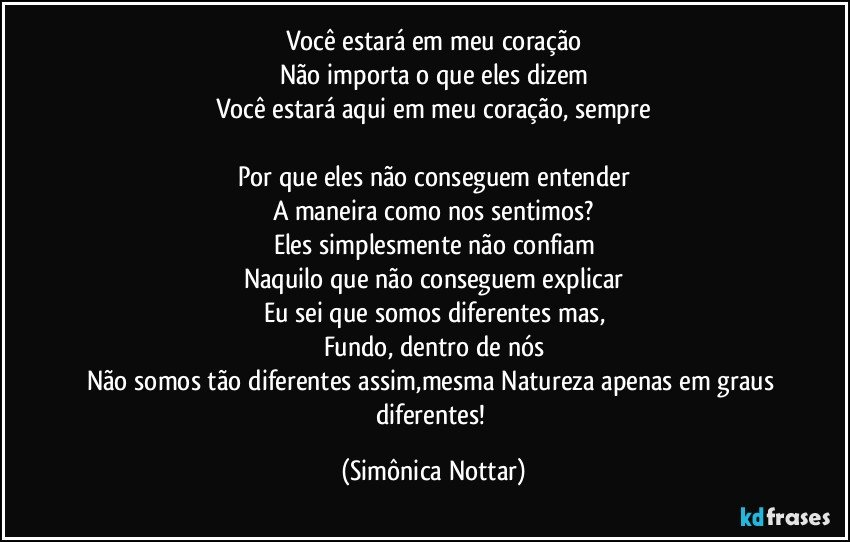 Você estará em meu coração
Não importa o que eles dizem
Você estará aqui em meu coração, sempre

Por que eles não conseguem entender
A maneira como nos sentimos?
Eles simplesmente não confiam
Naquilo que não conseguem explicar
Eu sei que somos diferentes mas,
Fundo, dentro de nós
Não somos tão diferentes assim,mesma Natureza apenas em graus diferentes! (Simônica Nottar)