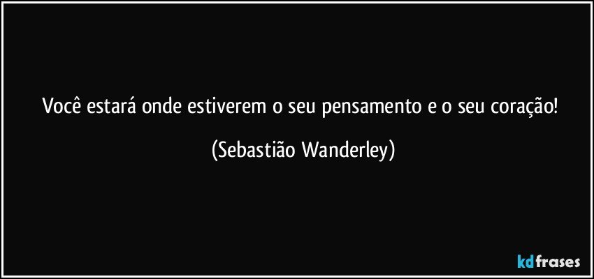 Você estará onde estiverem o seu pensamento e o seu coração! (Sebastião Wanderley)