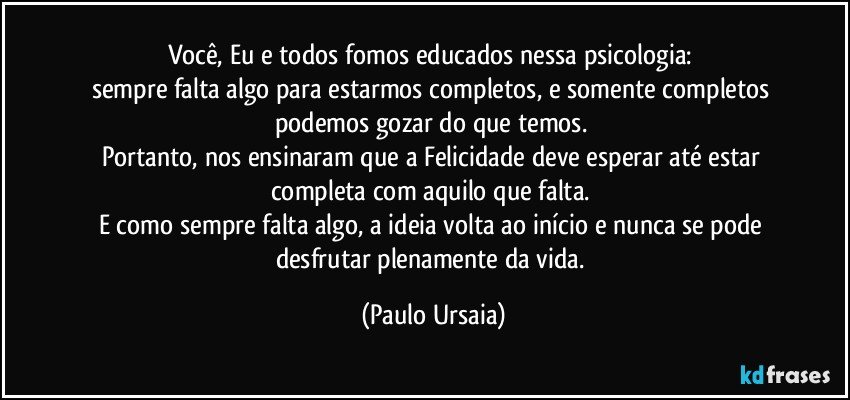 Você, Eu e todos fomos educados nessa psicologia: 
sempre falta algo para estarmos completos, e somente completos podemos gozar do que temos. 
Portanto, nos ensinaram que a Felicidade deve esperar até estar completa com aquilo que falta. 
E como sempre falta algo, a ideia volta ao início e nunca se pode desfrutar plenamente da vida. (Paulo Ursaia)