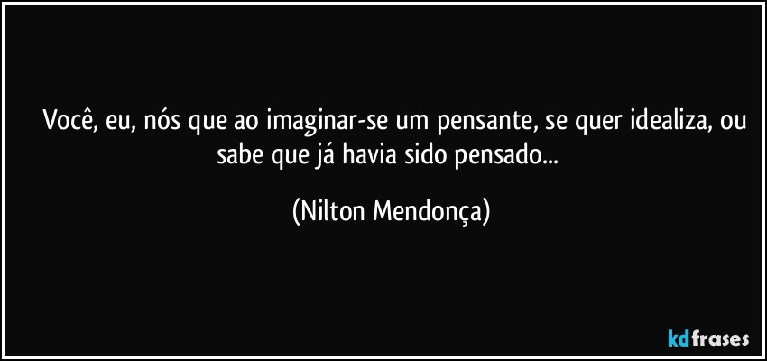 ⁠⁠Você, eu, nós que ao imaginar-se um pensante, se quer idealiza, ou sabe que já havia sido pensado... (Nilton Mendonça)