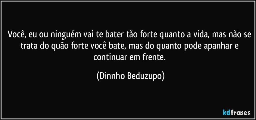 Você, eu ou ninguém vai te bater tão forte quanto a vida, mas não se trata do quão forte você bate, mas do quanto pode apanhar e continuar em frente. (Dinnho Beduzupo)