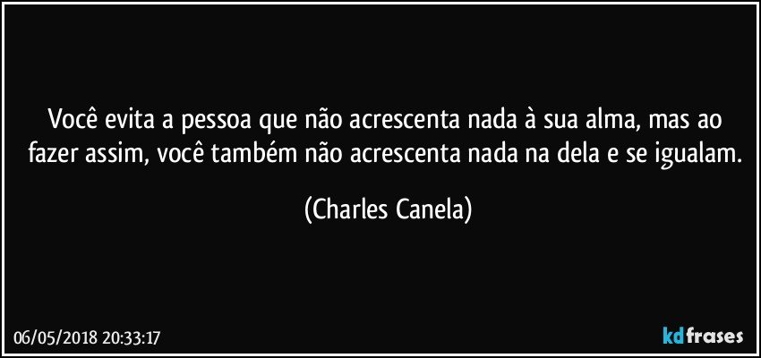 Você evita a pessoa que não acrescenta nada à sua alma, mas ao fazer assim, você também não acrescenta nada na dela e se igualam. (Charles Canela)