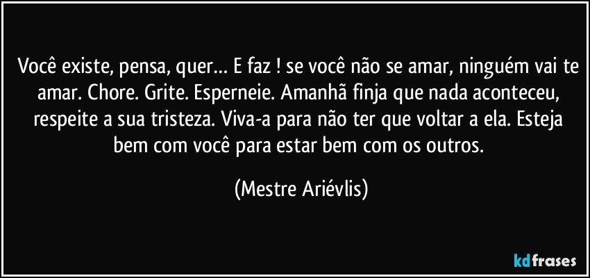 Você existe, pensa, quer… E faz ! se você não se amar, ninguém vai te amar. Chore. Grite. Esperneie. Amanhã finja que nada aconteceu, respeite a sua tristeza. Viva-a para não ter que voltar a ela. Esteja bem com você para estar bem com os outros. (Mestre Ariévlis)