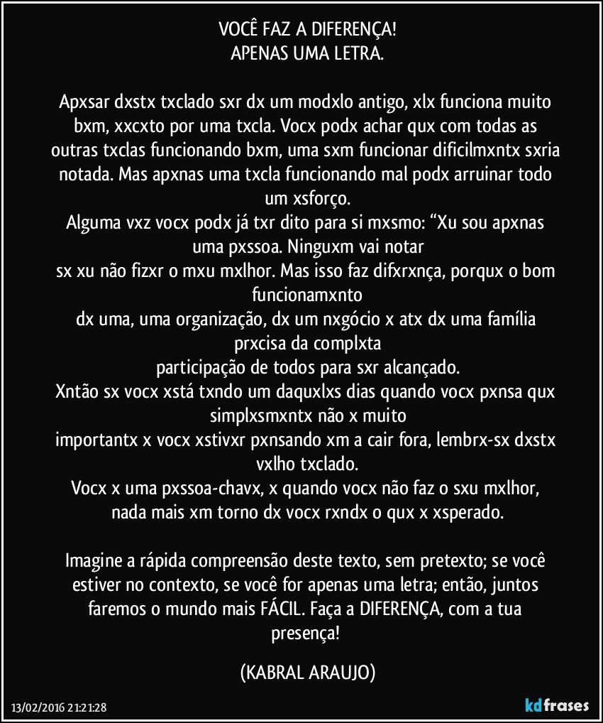 VOCÊ FAZ A DIFERENÇA!
APENAS UMA LETRA.

Apxsar dxstx txclado sxr dx um modxlo antigo, xlx funciona muito bxm, xxcxto por uma txcla. Vocx podx achar qux com todas as outras txclas funcionando bxm, uma sxm funcionar dificilmxntx sxria notada. Mas apxnas uma txcla funcionando mal podx arruinar todo um xsforço.
Alguma vxz vocx podx já txr dito para si mxsmo: “Xu sou apxnas uma pxssoa. Ninguxm vai notar
sx xu não fizxr o mxu mxlhor. Mas isso faz difxrxnça, porqux o bom funcionamxnto
dx uma, uma organização, dx um nxgócio x atx dx uma família prxcisa da complxta
participação de todos para sxr alcançado.
Xntão sx vocx xstá txndo um daquxlxs dias quando vocx pxnsa qux simplxsmxntx não x  muito
importantx x vocx xstivxr pxnsando xm a cair fora, lembrx-sx dxstx vxlho txclado.
Vocx x uma pxssoa-chavx, x quando vocx não faz o sxu mxlhor, nada mais xm torno dx vocx rxndx o qux x xsperado.

Imagine a rápida compreensão deste texto, sem pretexto; se você estiver no contexto, se você for apenas uma letra; então, juntos faremos o mundo mais FÁCIL. Faça a DIFERENÇA, com a tua presença! (KABRAL ARAUJO)