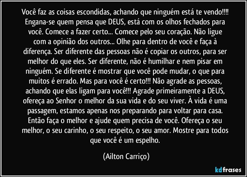 Você faz as coisas escondidas, achando que ninguém está te vendo!!! Engana-se quem pensa que DEUS, está com os olhos fechados para você. Comece a fazer certo... Comece pelo seu coração. Não ligue com a opinião dos outros... Olhe para dentro de você e faça à diferença. Ser diferente das pessoas não é copiar os outros, para ser melhor do que eles. Ser diferente, não é humilhar e nem pisar em ninguém. Se diferente é mostrar que você pode mudar, o que para muitos é errado. Mas para você é certo!!! Não agrade as pessoas, achando que elas ligam para você!!! Agrade primeiramente a DEUS, ofereça ao Senhor o melhor da sua vida e do seu viver. À vida é uma passagem, estamos apenas nos preparando para voltar para casa. Então faça o melhor e ajude quem precisa de você. Ofereça o seu melhor, o seu carinho, o seu respeito, o seu amor. Mostre para todos que você é um espelho. (Ailton Carriço)