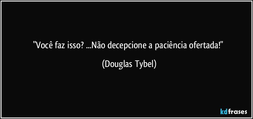 "Você faz isso? ...Não decepcione a paciência ofertada!" (Douglas Tybel)
