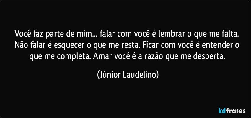 Você faz parte de mim... falar com você é lembrar o que me falta. Não falar é esquecer o que me resta. Ficar com você é entender o que me completa. Amar você é a razão que me desperta. (Júnior Laudelino)