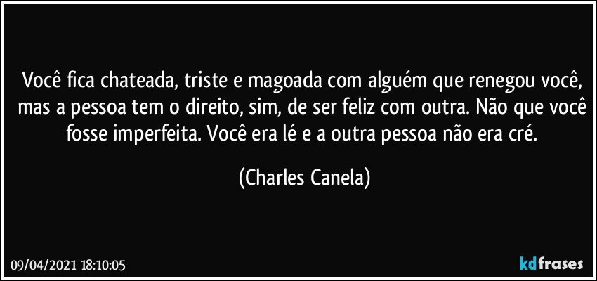 Você fica chateada, triste e magoada com alguém que renegou você, mas a pessoa tem o direito, sim, de ser feliz com outra. Não que você fosse imperfeita. Você era lé e a outra pessoa não era cré. (Charles Canela)