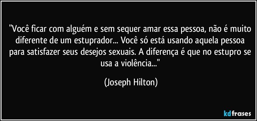 "Você ficar com alguém e sem sequer amar essa pessoa, não é muito diferente de um estuprador... Você só está usando aquela pessoa para satisfazer seus desejos sexuais. A diferença é que no estupro se usa a violência..." (Joseph Hilton)