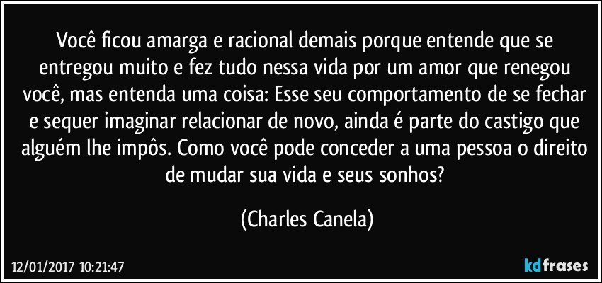 Você ficou amarga e racional demais porque entende que se entregou muito e fez tudo nessa vida por um amor que renegou você, mas entenda uma coisa: Esse seu comportamento de se fechar e sequer imaginar relacionar de novo, ainda é parte do castigo que alguém lhe impôs. Como você pode conceder a uma pessoa o direito de mudar sua vida e seus sonhos? (Charles Canela)