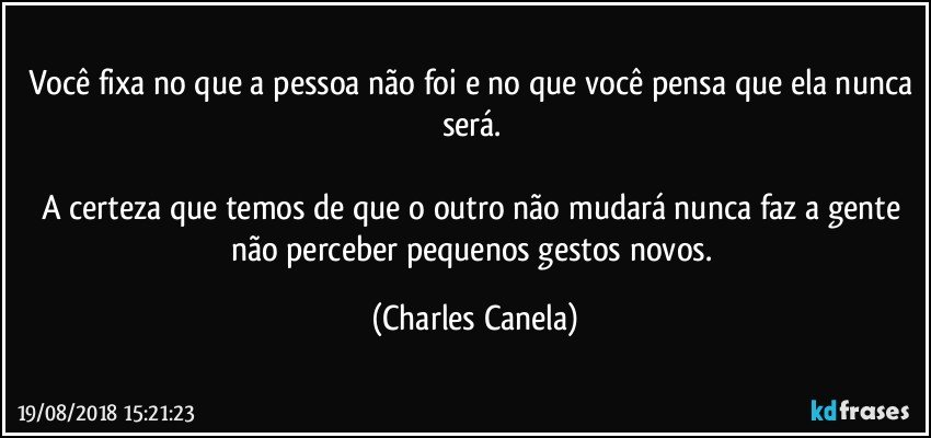 Você fixa no que a pessoa não foi e no que você pensa que ela nunca será. 

A certeza que temos de que o outro não mudará nunca faz a gente não perceber pequenos gestos novos. (Charles Canela)