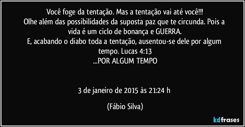 Você foge da tentação. Mas a tentação vai até você!!!
Olhe além das possibilidades da suposta paz que te circunda. Pois a vida é um ciclo de bonança e GUERRA.
E, acabando o diabo toda a tentação, ausentou-se dele por algum tempo. Lucas 4:13
...POR ALGUM TEMPO


3 de janeiro de 2015 às 21:24 h (Fábio Silva)