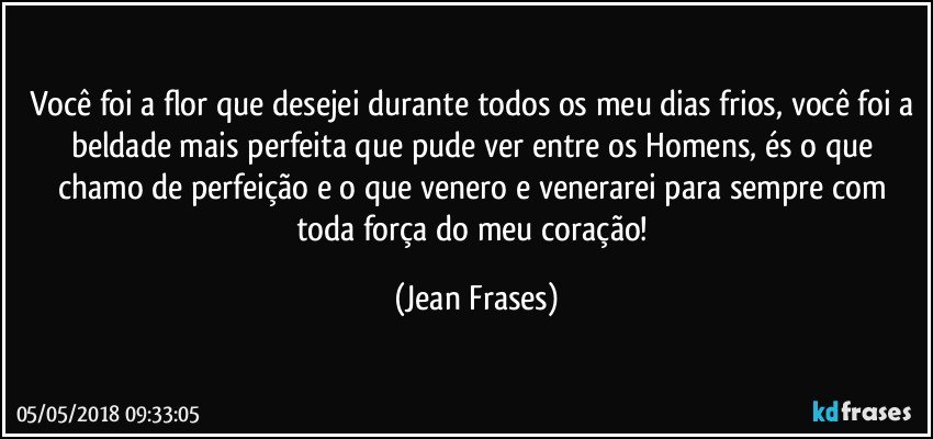 Você foi a flor que desejei durante todos os meu dias frios, você foi a beldade mais perfeita que pude ver entre os Homens, és o que chamo de perfeição e o que venero e venerarei para sempre com toda força do meu coração! (Jean Frases)