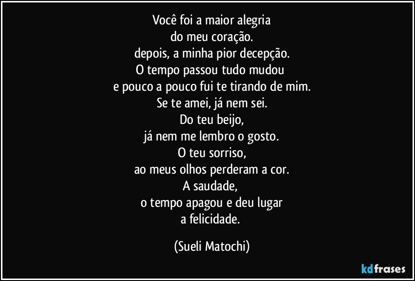 Você foi a maior alegria
do meu coração.
depois, a minha pior decepção.
O tempo passou tudo mudou 
e pouco a pouco fui te tirando de mim.
Se te amei, já nem sei.
Do teu beijo,
já nem me lembro o gosto.
O teu sorriso,
ao meus olhos perderam a cor.
A saudade, 
o tempo apagou e deu lugar
a felicidade. (Sueli Matochi)