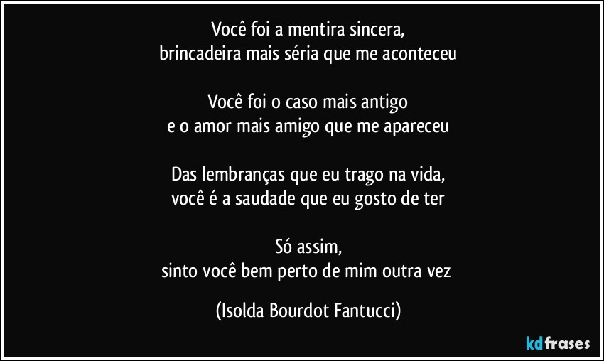 Você foi a mentira sincera,
brincadeira mais séria que me aconteceu

Você foi o caso mais antigo
e o amor mais amigo que me apareceu

Das lembranças que eu trago na vida,
você é a saudade que eu gosto de ter

Só assim,
sinto você bem perto de mim outra vez (Isolda Bourdot Fantucci)