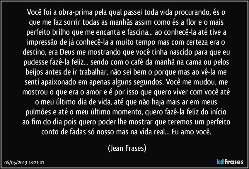 Você foi a obra-prima pela qual passei toda vida procurando, és o que me faz sorrir todas as manhãs assim como és a flor e o mais perfeito brilho que me encanta e fascina... ao conhecê-la até tive a impressão de já conhecê-la a muito tempo mas com certeza era o destino, era Deus me mostrando que você tinha nascido para que eu pudesse fazê-la feliz... sendo com o café da manhã na cama ou pelos beijos antes de ir trabalhar, não sei bem o porque mas ao vê-la me senti apaixonado em apenas alguns segundos. Você me mudou, me mostrou o que era o amor e é por isso que quero viver com você até o meu último dia de vida, até que não haja mais ar em meus pulmões e até o meu último momento, quero fazê-la feliz do início ao fim do dia pois quero poder lhe mostrar que teremos um perfeito conto de fadas só nosso mas na vida real... Eu amo você. (Jean Frases)