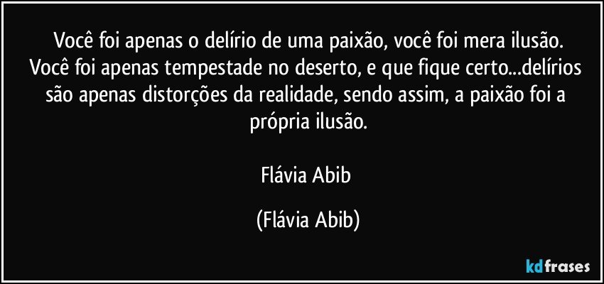 Você foi apenas o delírio de uma paixão, você foi mera ilusão.
Você foi apenas tempestade no deserto, e que fique certo...delírios são apenas distorções da realidade, sendo assim, a paixão foi a própria ilusão.

Flávia Abib (Flávia Abib)