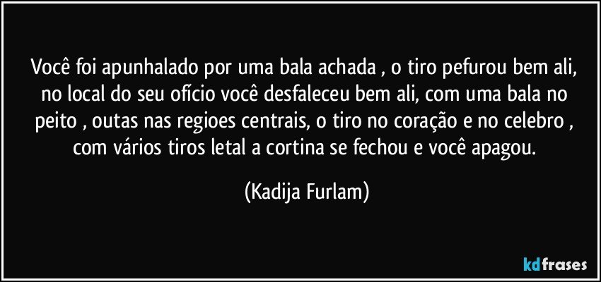 Você  foi apunhalado  por uma bala achada   , o tiro pefurou bem ali, no local do seu ofício  você  desfaleceu   bem  ali,  com uma bala  no peito , outas nas regioes centrais, o  tiro no coração  e no celebro   , com  vários  tiros letal a cortina se fechou e você  apagou. (Kadija Furlam)