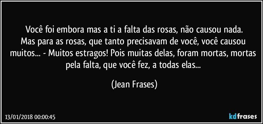 Você foi embora mas a ti a falta das rosas, não causou nada.
Mas para as rosas, que tanto precisavam de você, você causou muitos... - Muitos estragos! Pois muitas delas, foram mortas, mortas pela falta, que você fez, a todas elas... (Jean Frases)