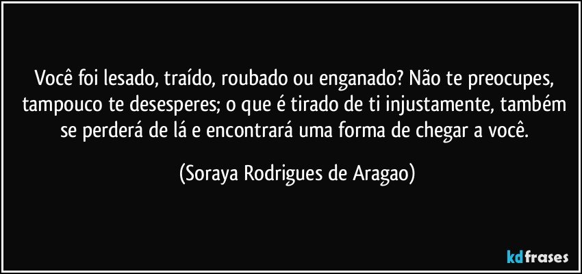 Você foi lesado, traído, roubado ou enganado? Não te preocupes, tampouco te desesperes; o que é tirado de ti injustamente, também se perderá de lá e encontrará uma forma de chegar a você. (Soraya Rodrigues de Aragao)