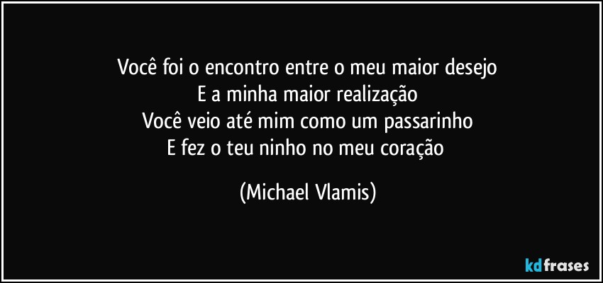 Você foi o encontro entre o meu maior desejo
E a minha maior realização
Você veio até mim como um passarinho
E fez o teu ninho no meu coração (Michael Vlamis)