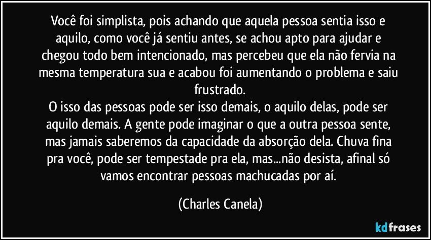 Você foi simplista, pois achando que aquela pessoa sentia isso e aquilo, como você já sentiu antes, se achou apto para ajudar e chegou todo bem intencionado, mas percebeu que ela não fervia na mesma temperatura sua e acabou foi aumentando o problema e saiu frustrado.
O isso das pessoas pode ser isso demais, o aquilo delas, pode ser aquilo demais. A gente pode imaginar o que a outra pessoa sente, mas jamais saberemos da capacidade da absorção dela. Chuva fina pra você, pode ser tempestade pra ela, mas...não desista, afinal só vamos encontrar pessoas machucadas por aí. (Charles Canela)