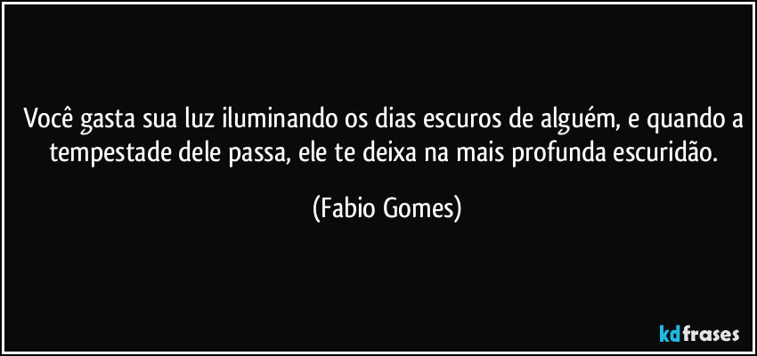 Você gasta sua luz iluminando os dias escuros de alguém, e quando a tempestade dele passa, ele te deixa na mais profunda escuridão. (Fabio Gomes)