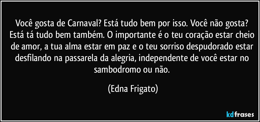 Você gosta de Carnaval? Está tudo bem por isso. Você não gosta? Está tá tudo bem também. O importante é o teu coração estar cheio de amor, a tua alma estar em paz e o teu sorriso despudorado estar desfilando na passarela da alegria, independente de você estar no sambodromo ou não. (Edna Frigato)